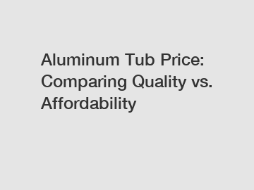 Aluminum Tub Price: Comparing Quality vs. Affordability