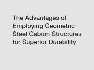 The Advantages of Employing Geometric Steel Gabion Structures for Superior Durability