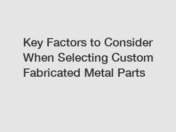 Key Factors to Consider When Selecting Custom Fabricated Metal Parts