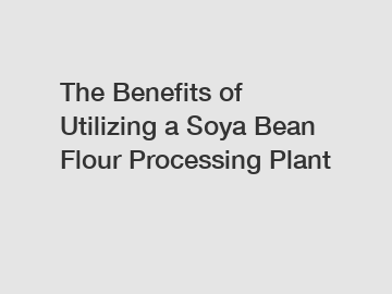 The Benefits of Utilizing a Soya Bean Flour Processing Plant