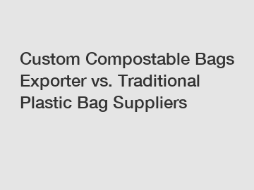 Custom Compostable Bags Exporter vs. Traditional Plastic Bag Suppliers