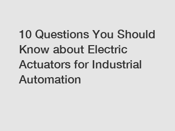 10 Questions You Should Know about Electric Actuators for Industrial Automation