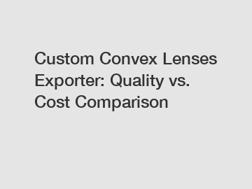 Custom Convex Lenses Exporter: Quality vs. Cost Comparison