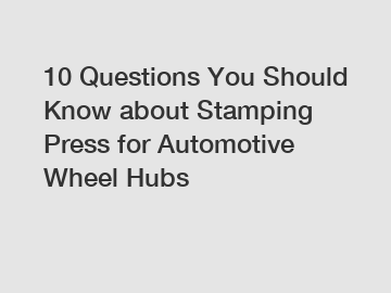 10 Questions You Should Know about Stamping Press for Automotive Wheel Hubs