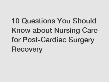 10 Questions You Should Know about Nursing Care for Post-Cardiac Surgery Recovery