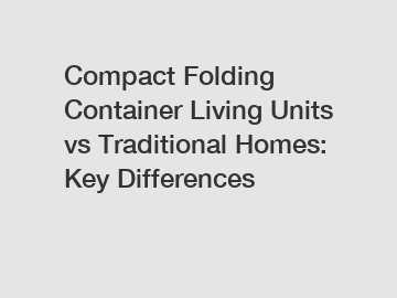 Compact Folding Container Living Units vs Traditional Homes: Key Differences