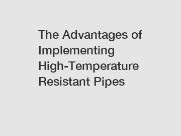 The Advantages of Implementing High-Temperature Resistant Pipes