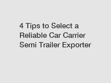 4 Tips to Select a Reliable Car Carrier Semi Trailer Exporter