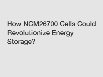 How NCM26700 Cells Could Revolutionize Energy Storage?