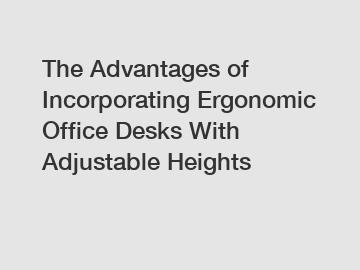 The Advantages of Incorporating Ergonomic Office Desks With Adjustable Heights