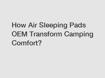 How Air Sleeping Pads OEM Transform Camping Comfort?