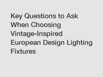 Key Questions to Ask When Choosing Vintage-Inspired European Design Lighting Fixtures