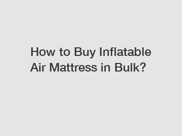 How to Buy Inflatable Air Mattress in Bulk?