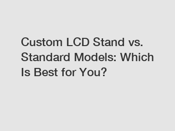 Custom LCD Stand vs. Standard Models: Which Is Best for You?