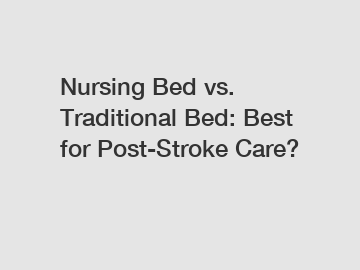 Nursing Bed vs. Traditional Bed: Best for Post-Stroke Care?