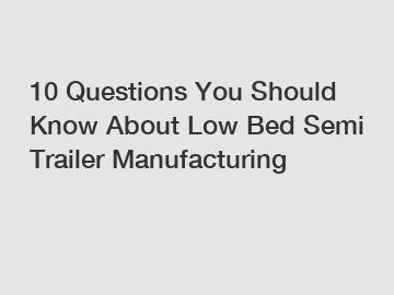 10 Questions You Should Know About Low Bed Semi Trailer Manufacturing