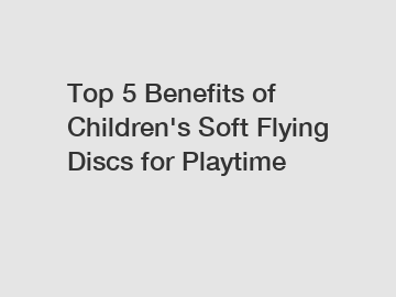 Top 5 Benefits of Children's Soft Flying Discs for Playtime