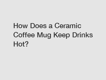 How Does a Ceramic Coffee Mug Keep Drinks Hot?