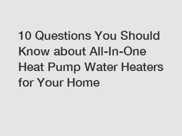 10 Questions You Should Know about All-In-One Heat Pump Water Heaters for Your Home