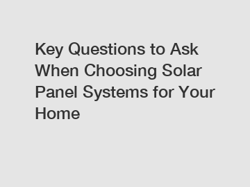 Key Questions to Ask When Choosing Solar Panel Systems for Your Home