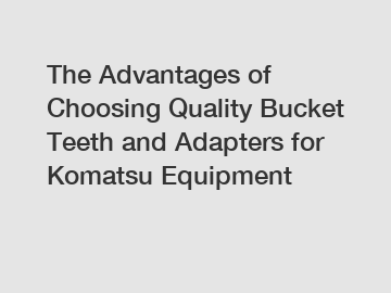 The Advantages of Choosing Quality Bucket Teeth and Adapters for Komatsu Equipment