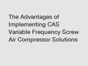 The Advantages of Implementing CAS Variable Frequency Screw Air Compressor Solutions