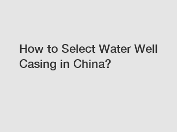 How to Select Water Well Casing in China?