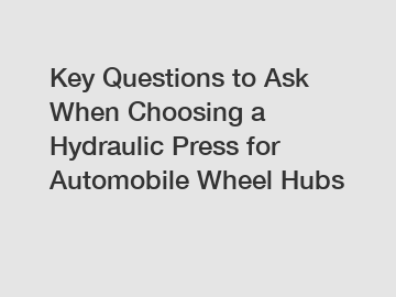 Key Questions to Ask When Choosing a Hydraulic Press for Automobile Wheel Hubs