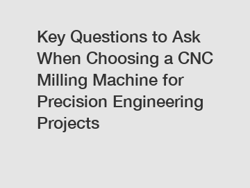 Key Questions to Ask When Choosing a CNC Milling Machine for Precision Engineering Projects