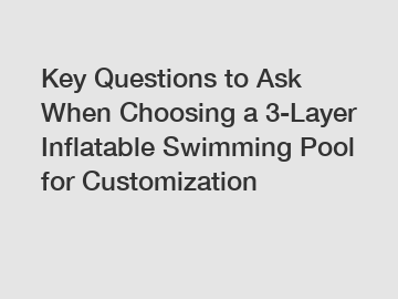 Key Questions to Ask When Choosing a 3-Layer Inflatable Swimming Pool for Customization