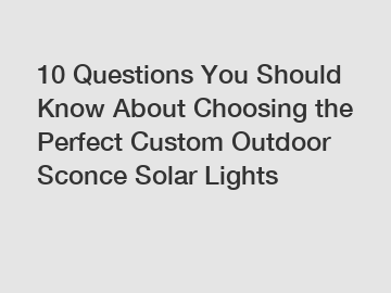 10 Questions You Should Know About Choosing the Perfect Custom Outdoor Sconce Solar Lights