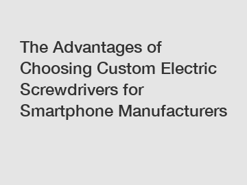 The Advantages of Choosing Custom Electric Screwdrivers for Smartphone Manufacturers