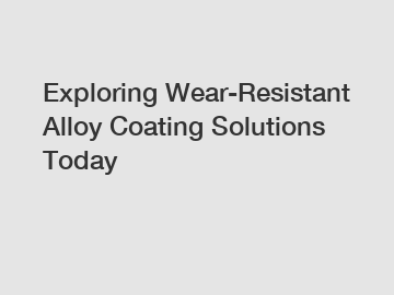 Exploring Wear-Resistant Alloy Coating Solutions Today