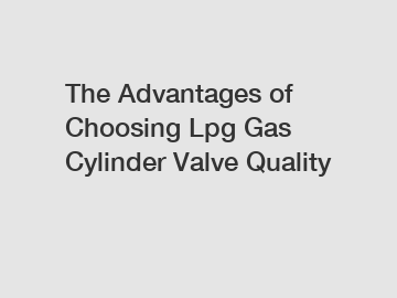 The Advantages of Choosing Lpg Gas Cylinder Valve Quality