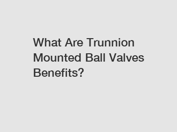 What Are Trunnion Mounted Ball Valves Benefits?