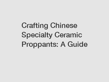 Crafting Chinese Specialty Ceramic Proppants: A Guide