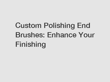 Custom Polishing End Brushes: Enhance Your Finishing