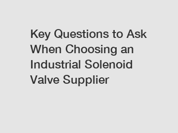 Key Questions to Ask When Choosing an Industrial Solenoid Valve Supplier