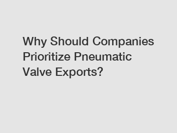 Why Should Companies Prioritize Pneumatic Valve Exports?