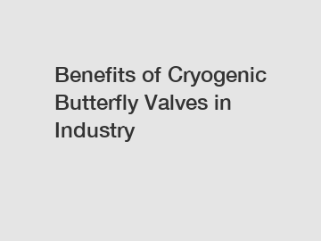 Benefits of Cryogenic Butterfly Valves in Industry