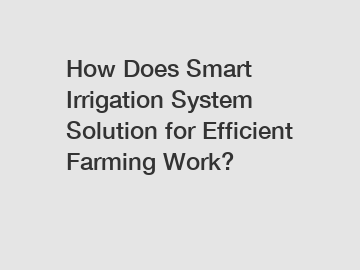 How Does Smart Irrigation System Solution for Efficient Farming Work?