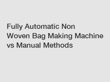 Fully Automatic Non Woven Bag Making Machine vs Manual Methods