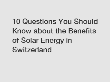 10 Questions You Should Know about the Benefits of Solar Energy in Switzerland