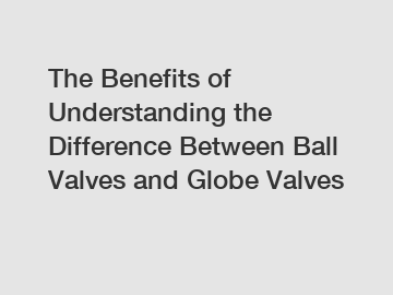 The Benefits of Understanding the Difference Between Ball Valves and Globe Valves