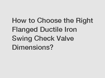 How to Choose the Right Flanged Ductile Iron Swing Check Valve Dimensions?
