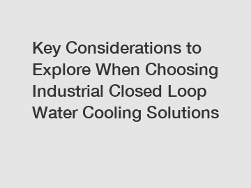 Key Considerations to Explore When Choosing Industrial Closed Loop Water Cooling Solutions