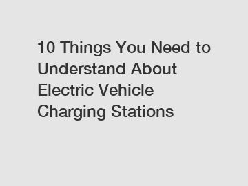 10 Things You Need to Understand About Electric Vehicle Charging Stations