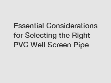 Essential Considerations for Selecting the Right PVC Well Screen Pipe