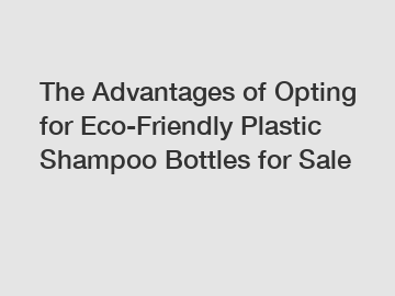 The Advantages of Opting for Eco-Friendly Plastic Shampoo Bottles for Sale