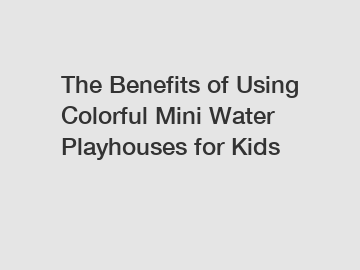 The Benefits of Using Colorful Mini Water Playhouses for Kids